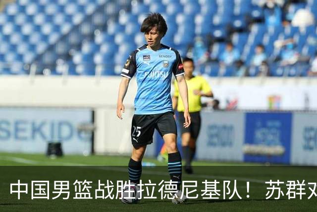 中国男篮战胜拉德尼基队！苏群对郭士强赞不绝口，还夸赞两名球员